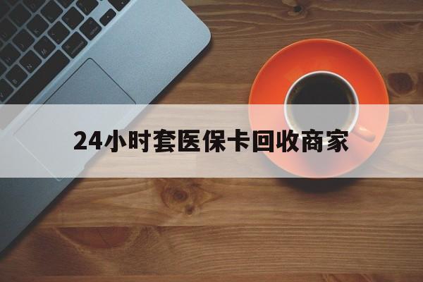 苏州24小时套医保卡回收商家(医保卡刷药回收群)