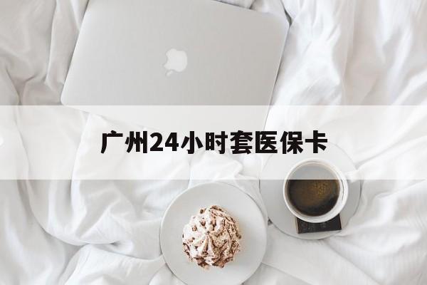 苏州广州24小时套医保卡(广州哪里有套医保卡地方)