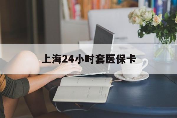 苏州上海24小时套医保卡(上海套医保卡一般几个点)